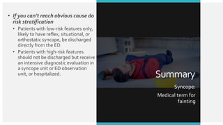 • If you can’t reach obvious cause do
risk stratification
• Patients with low-risk features only,
likely to have reflex, situational, or
orthostatic syncope, be discharged
directly from the ED
• Patients with high-risk features
should not be discharged but receive
an intensive diagnostic evaluation in
a syncope unit or ED observation
unit, or hospitalized. Summary
Syncope:
Medical term for
fainting
 