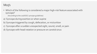Mcq’s
• Which of the following is considered a major high-risk feature associated with
syncope?
(According to the 2018 ESC syncope guidelines)
a) Syncope during exertion or when supine
b) Syncope triggered by cough, defecation, or micturition
c) Syncope after a sudden unexpected sight, sound, smell, or pain
d) Syncope with head rotation or pressure on carotid sinus
 