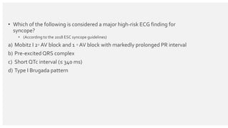 • Which of the following is considered a major high-risk ECG finding for
syncope?
• (According to the 2018 ESC syncope guidelines)
a) Mobitz I 2◦ AV block and 1 ◦ AV block with markedly prolonged PR interval
b) Pre-excited QRS complex
c) Short QTc interval (≤ 340 ms)
d) Type I Brugada pattern
 