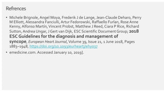 Refrences
• Michele Brignole, Angel Moya, Frederik J de Lange, Jean-Claude Deharo, Perry
M Elliott, Alessandra Fanciulli, Artur Fedorowski, Raffaello Furlan, Rose Anne
Kenny, Alfonso Martín,Vincent Probst, Matthew J Reed, Ciara P Rice, Richard
Sutton, Andrea Ungar, J Gert van Dijk, ESC Scientific DocumentGroup; 2018
ESC Guidelines for the diagnosis and management of
syncope, European Heart Journal,Volume 39, Issue 21, 1 June 2018, Pages
1883–1948, https://doi.org/10.1093/eurheartj/ehy037
• emedicine.com. Accessed January 10, 2019].
 