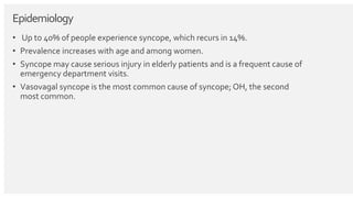 Epidemiology
• Up to 40% of people experience syncope, which recurs in 14%.
• Prevalence increases with age and among women.
• Syncope may cause serious injury in elderly patients and is a frequent cause of
emergency department visits.
• Vasovagal syncope is the most common cause of syncope; OH, the second
most common.
 