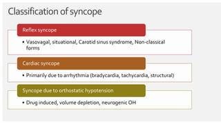 Classificationofsyncope
• Vasovagal, situational, Carotid sinus syndrome, Non-classical
forms
Reflex syncope
• Primarily due to arrhythmia (bradycardia, tachycardia, structural)
Cardiac syncope
• Drug induced, volume depletion, neurogenic OH
Syncope due to orthostatic hypotension
 