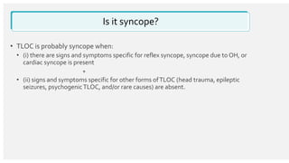 Is it syncope?
• TLOC is probably syncope when:
• (i) there are signs and symptoms specific for reflex syncope, syncope due to OH, or
cardiac syncope is present
+
• (ii) signs and symptoms specific for other forms ofTLOC (head trauma, epileptic
seizures, psychogenicTLOC, and/or rare causes) are absent.
 