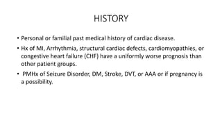 HISTORY
• Personal or familial past medical history of cardiac disease.
• Hx of MI, Arrhythmia, structural cardiac defects, cardiomyopathies, or
congestive heart failure (CHF) have a uniformly worse prognosis than
other patient groups.
• PMHx of Seizure Disorder, DM, Stroke, DVT, or AAA or if pregnancy is
a possibility.
 