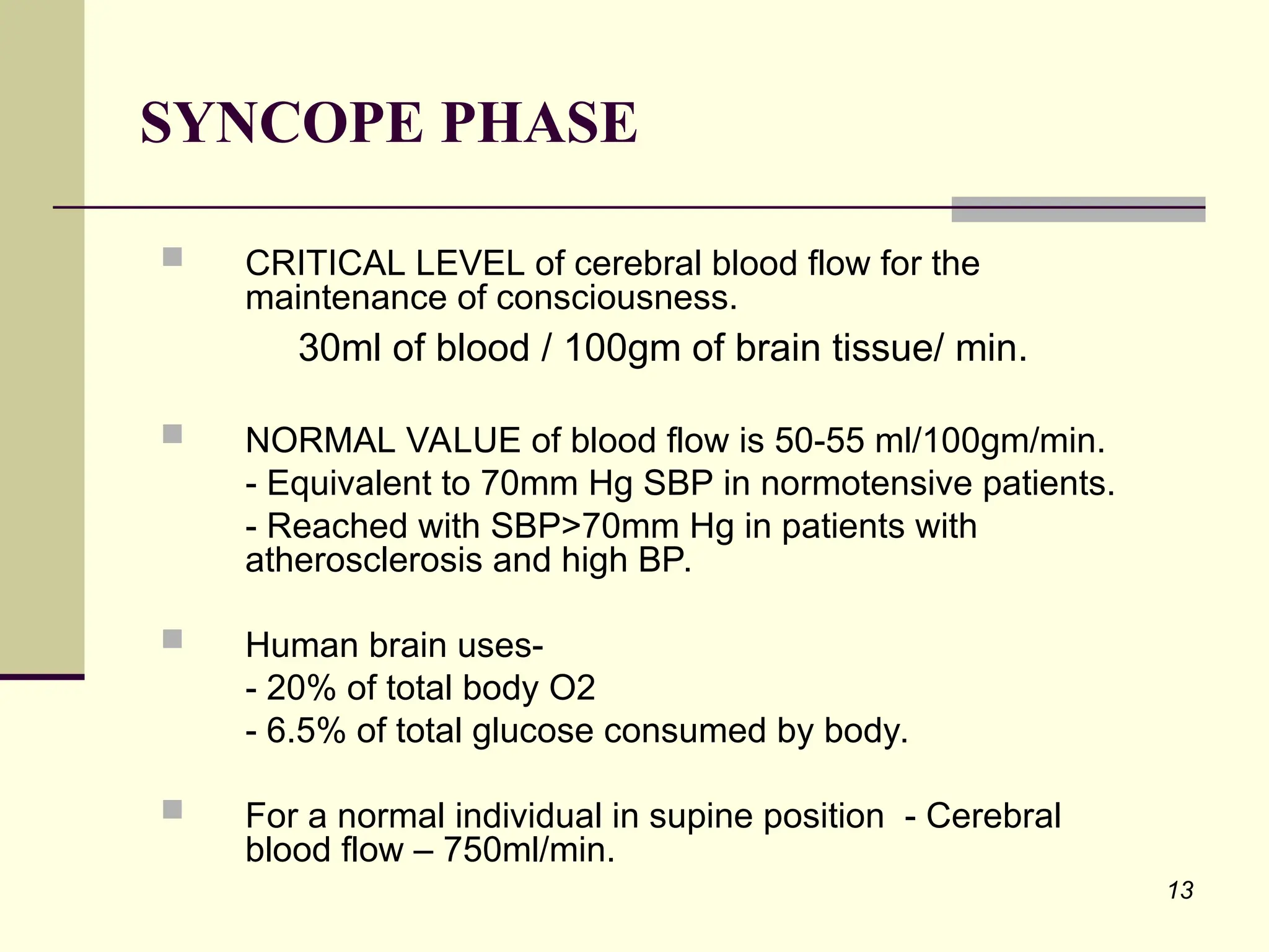 13
 CRITICAL LEVEL of cerebral blood flow for the
maintenance of consciousness.
30ml of blood / 100gm of brain tissue/ min.
 NORMAL VALUE of blood flow is 50-55 ml/100gm/min.
- Equivalent to 70mm Hg SBP in normotensive patients.
- Reached with SBP>70mm Hg in patients with
atherosclerosis and high BP.
 Human brain uses-
- 20% of total body O2
- 6.5% of total glucose consumed by body.
 For a normal individual in supine position - Cerebral
blood flow – 750ml/min.
SYNCOPE PHASE
 