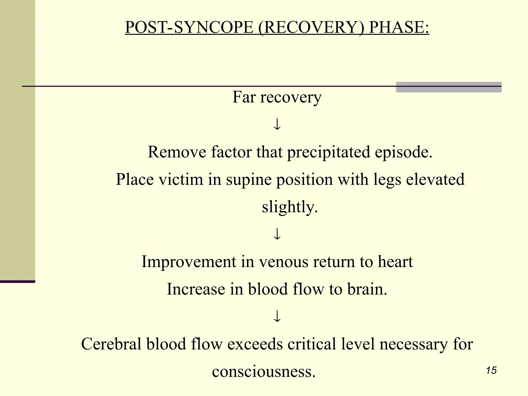 15
POST-SYNCOPE (RECOVERY) PHASE:
Far recovery

Remove factor that precipitated episode.
Place victim in supine position with legs elevated
slightly.

Improvement in venous return to heart
Increase in blood flow to brain.

Cerebral blood flow exceeds critical level necessary for
consciousness.
 