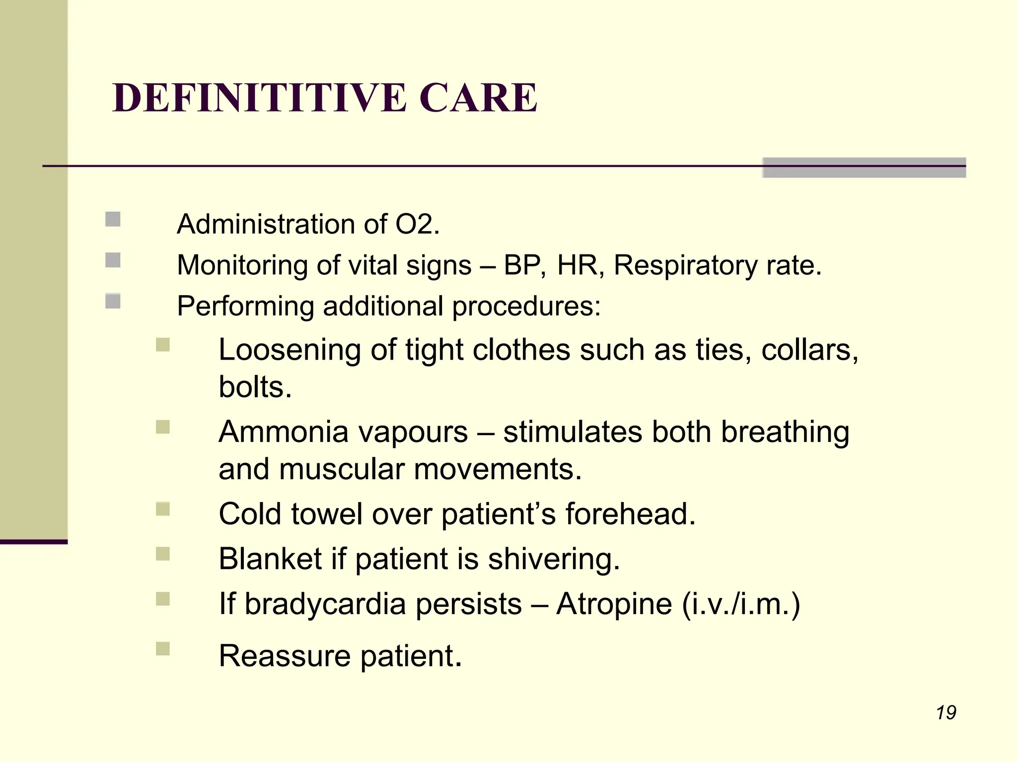19
 Administration of O2.
 Monitoring of vital signs – BP, HR, Respiratory rate.
 Performing additional procedures:
 Loosening of tight clothes such as ties, collars,
bolts.
 Ammonia vapours – stimulates both breathing
and muscular movements.
 Cold towel over patient’s forehead.
 Blanket if patient is shivering.
 If bradycardia persists – Atropine (i.v./i.m.)
 Reassure patient.
DEFINITITIVE CARE
 