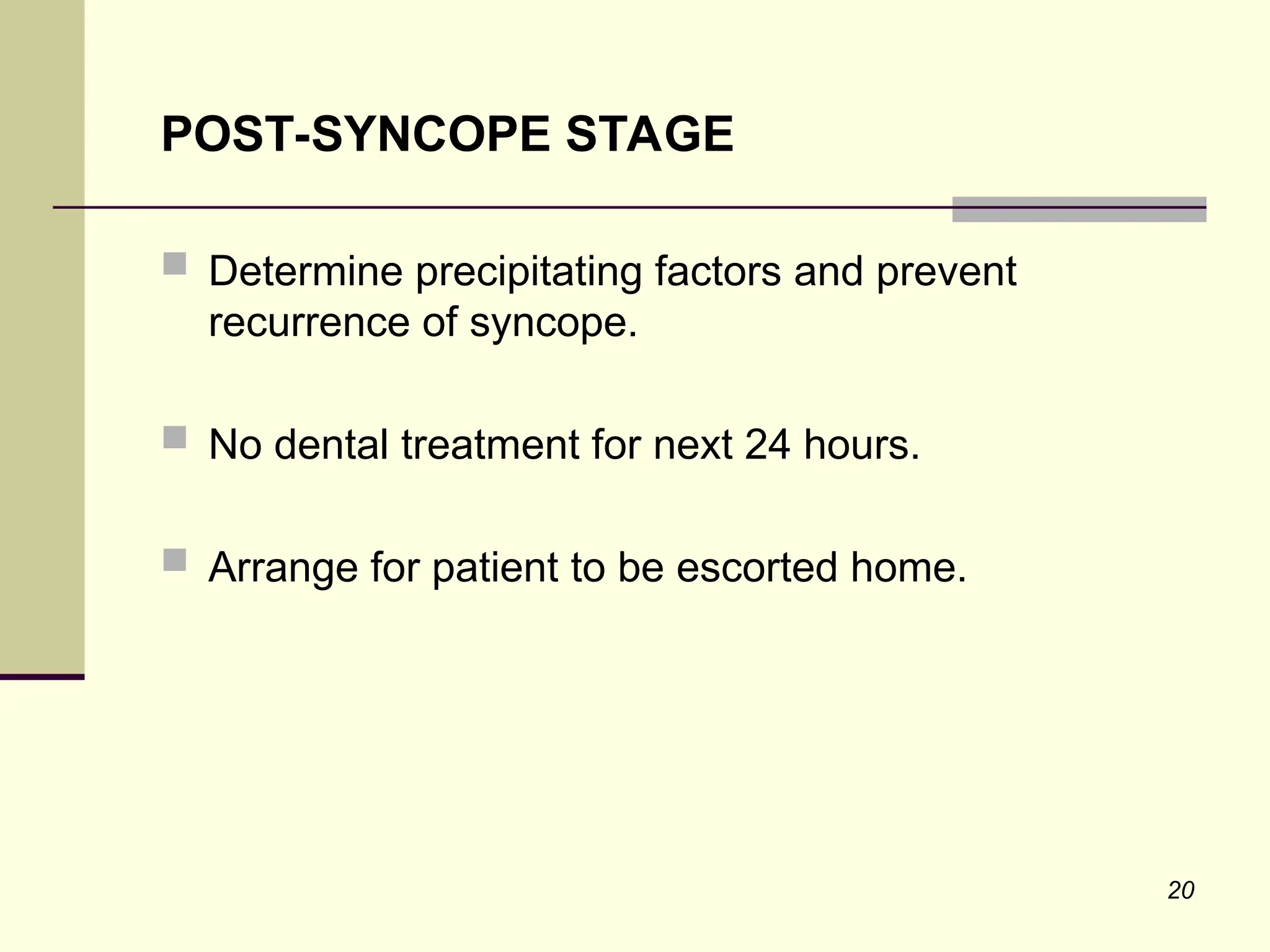 20
POST-SYNCOPE STAGE
 Determine precipitating factors and prevent
recurrence of syncope.
 No dental treatment for next 24 hours.
 Arrange for patient to be escorted home.
 