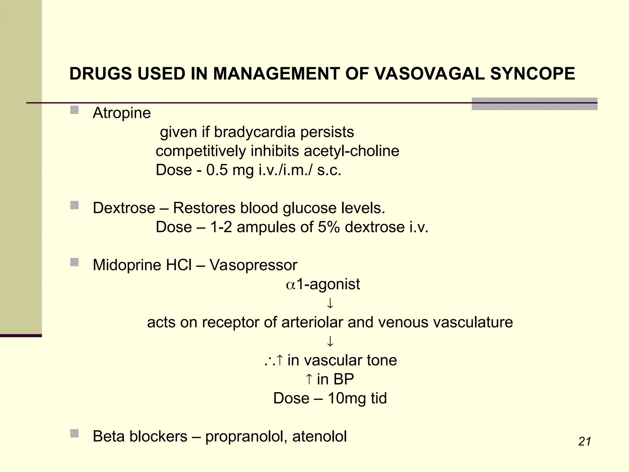21
DRUGS USED IN MANAGEMENT OF VASOVAGAL SYNCOPE
 Atropine
given if bradycardia persists
competitively inhibits acetyl-choline
Dose - 0.5 mg i.v./i.m./ s.c.
 Dextrose – Restores blood glucose levels.
Dose – 1-2 ampules of 5% dextrose i.v.
 Midoprine HCl – Vasopressor
1-agonist

acts on receptor of arteriolar and venous vasculature

 in vascular tone
 in BP
Dose – 10mg tid
 Beta blockers – propranolol, atenolol
 