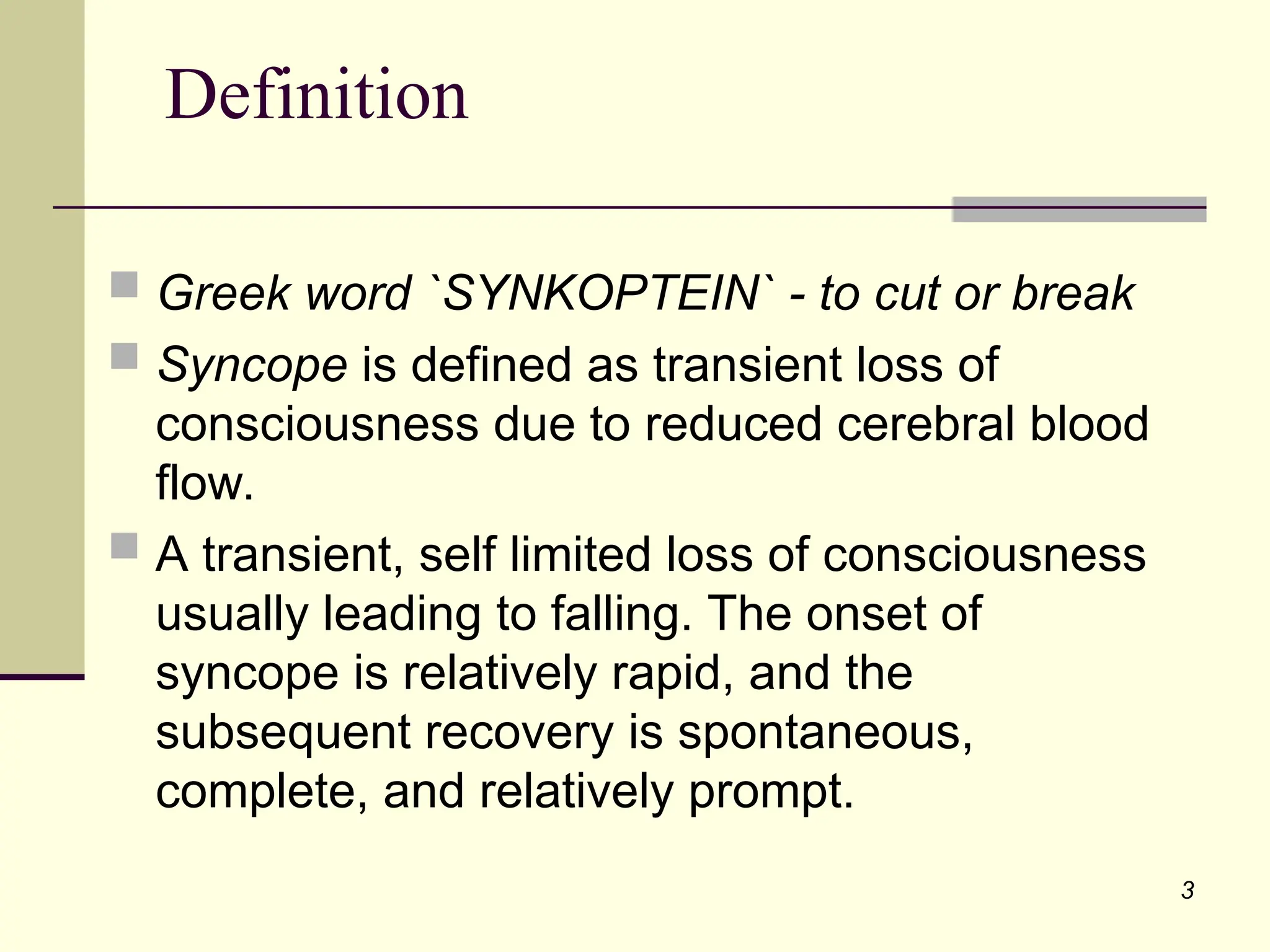 3
Definition
 Greek word `SYNKOPTEIN` - to cut or break
 Syncope is defined as transient loss of
consciousness due to reduced cerebral blood
flow.
 A transient, self limited loss of consciousness
usually leading to falling. The onset of
syncope is relatively rapid, and the
subsequent recovery is spontaneous,
complete, and relatively prompt.
 