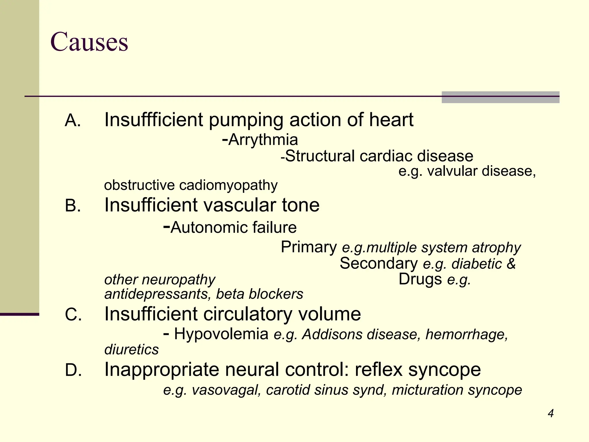 4
Causes
A. Insuffficient pumping action of heart
-Arrythmia
-Structural cardiac disease
e.g. valvular disease,
obstructive cadiomyopathy
B. Insufficient vascular tone
-Autonomic failure
Primary e.g.multiple system atrophy
Secondary e.g. diabetic &
other neuropathy Drugs e.g.
antidepressants, beta blockers
C. Insufficient circulatory volume
- Hypovolemia e.g. Addisons disease, hemorrhage,
diuretics
D. Inappropriate neural control: reflex syncope
e.g. vasovagal, carotid sinus synd, micturation syncope
 