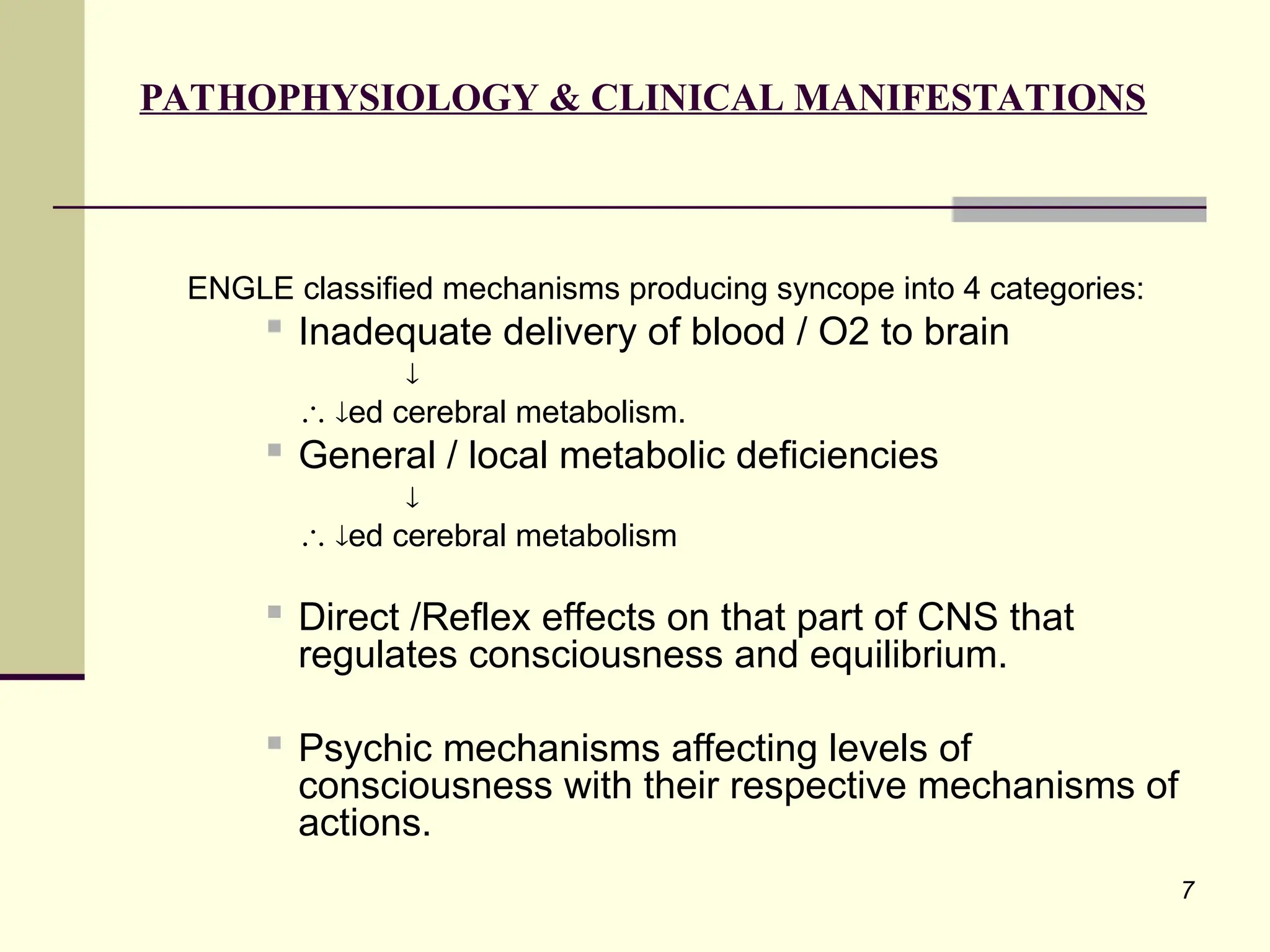 7
PATHOPHYSIOLOGY & CLINICAL MANIFESTATIONS
ENGLE classified mechanisms producing syncope into 4 categories:

Inadequate delivery of blood / O2 to brain

 ed cerebral metabolism.
 General / local metabolic deficiencies

 ed cerebral metabolism
 Direct /Reflex effects on that part of CNS that
regulates consciousness and equilibrium.

Psychic mechanisms affecting levels of
consciousness with their respective mechanisms of
actions.
 