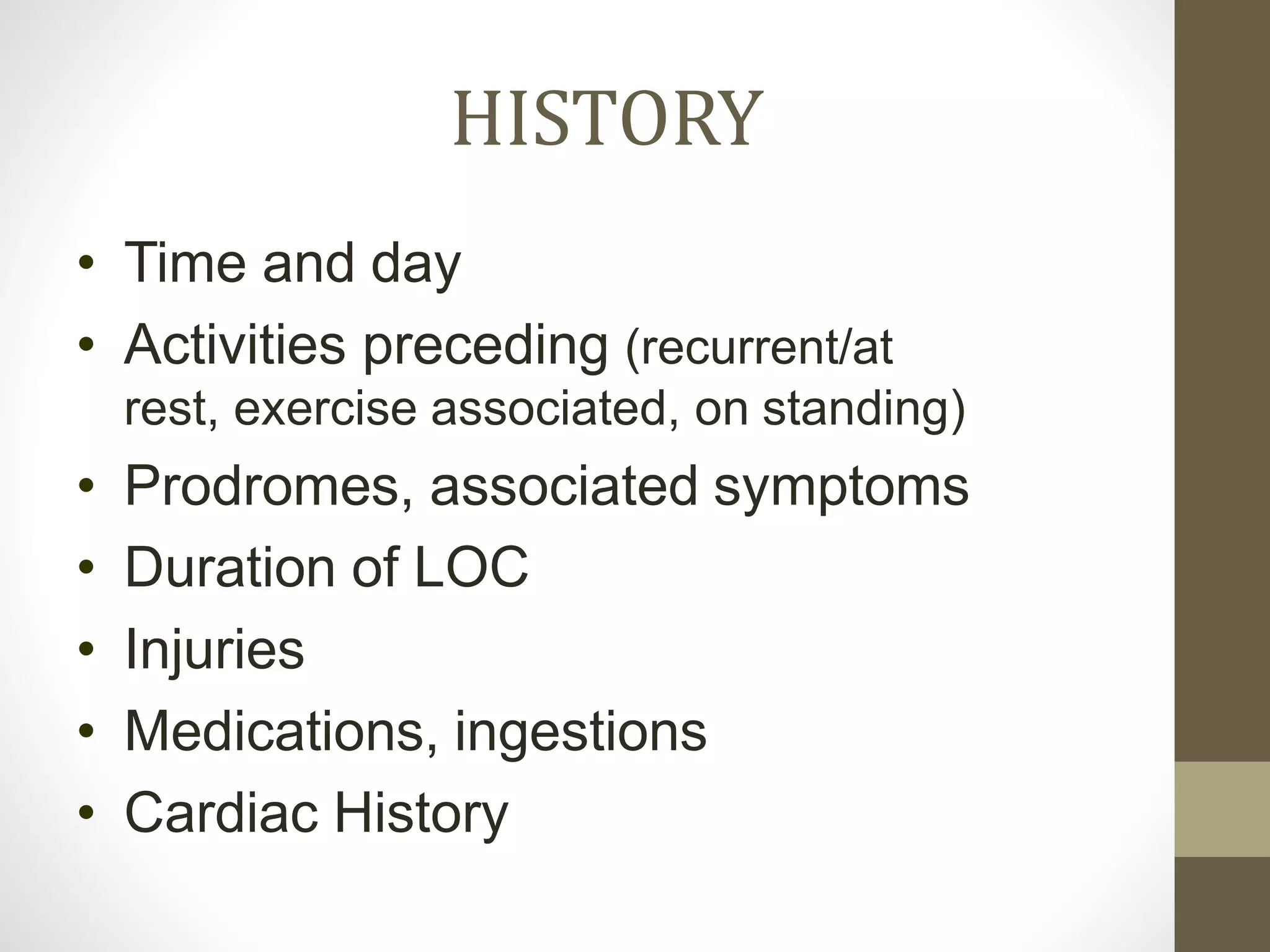HISTORY
• Time and day
• Activities preceding (recurrent/at
rest, exercise associated, on standing)
• Prodromes, associated symptoms
• Duration of LOC
• Injuries
• Medications, ingestions
• Cardiac History
 