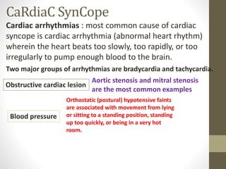 CaRdiaC SynCope
Cardiac arrhythmias : most common cause of cardiac
syncope is cardiac arrhythmia (abnormal heart rhythm)
wherein the heart beats too slowly, too rapidly, or too
irregularly to pump enough blood to the brain.
Two major groups of arrhythmias are bradycardia and tachycardia.
Obstructive cardiac lesion
Aortic stenosis and mitral stenosis
are the most common examples
Blood pressure
Orthostatic (postural) hypotensive faints
are associated with movement from lying
or sitting to a standing position, standing
up too quickly, or being in a very hot
room.
 