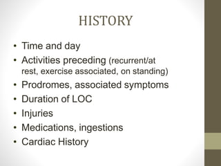 HISTORY
• Time and day
• Activities preceding (recurrent/at
rest, exercise associated, on standing)
• Prodromes, associated symptoms
• Duration of LOC
• Injuries
• Medications, ingestions
• Cardiac History
 