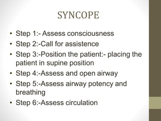 SYNCOPE
• Step 1:- Assess consciousness
• Step 2:-Call for assistence
• Step 3:-Position the patient:- placing the
patient in supine position
• Step 4:-Assess and open airway
• Step 5:-Assess airway potency and
breathing
• Step 6:-Assess circulation
 
