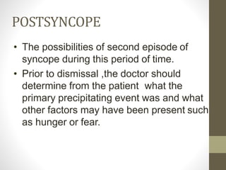 POSTSYNCOPE
• The possibilities of second episode of
syncope during this period of time.
• Prior to dismissal ,the doctor should
determine from the patient what the
primary precipitating event was and what
other factors may have been present such
as hunger or fear.
 