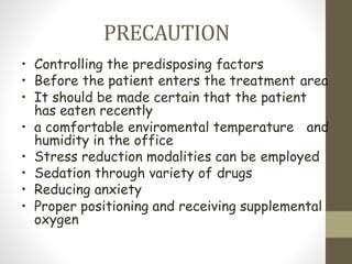 PRECAUTION
• Controlling the predisposing factors
• Before the patient enters the treatment area
• It should be made certain that the patient
has eaten recently
• a comfortable enviromental temperature and
humidity in the office
• Stress reduction modalities can be employed
• Sedation through variety of drugs
• Reducing anxiety
• Proper positioning and receiving supplemental
oxygen
 