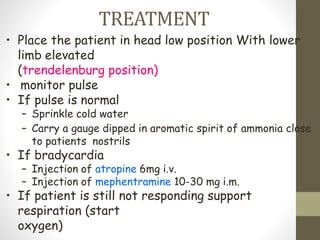 TREATMENT
• Place the patient in head low position With lower
limb elevated
(trendelenburg position)
• monitor pulse
• If pulse is normal
– Sprinkle cold water
– Carry a gauge dipped in aromatic spirit of ammonia close
to patients nostrils
• If bradycardia
– Injection of atropine 6mg i.v.
– Injection of mephentramine 10-30 mg i.m.
• If patient is still not responding support
respiration (start
oxygen)
 