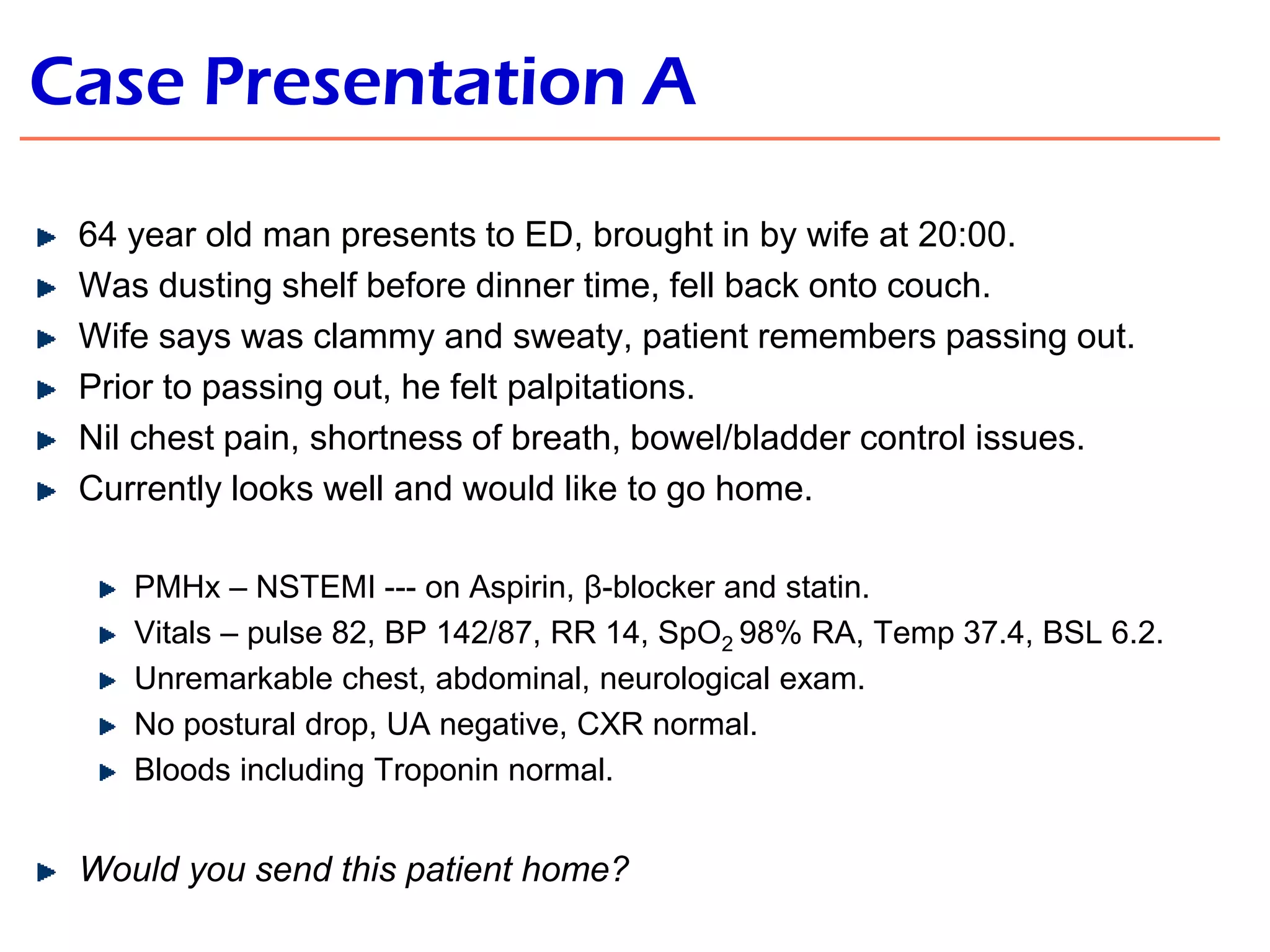 Case Presentation A
64 year old man presents to ED, brought in by wife at 20:00.
Was dusting shelf before dinner time, fell back onto couch.
Wife says was clammy and sweaty, patient remembers passing out.
Prior to passing out, he felt palpitations.
Nil chest pain, shortness of breath, bowel/bladder control issues.
Currently looks well and would like to go home.
PMHx – NSTEMI --- on Aspirin, β-blocker and statin.
Vitals – pulse 82, BP 142/87, RR 14, SpO2 98% RA, Temp 37.4, BSL 6.2.
Unremarkable chest, abdominal, neurological exam.
No postural drop, UA negative, CXR normal.
Bloods including Troponin normal.

Would you send this patient home?

 