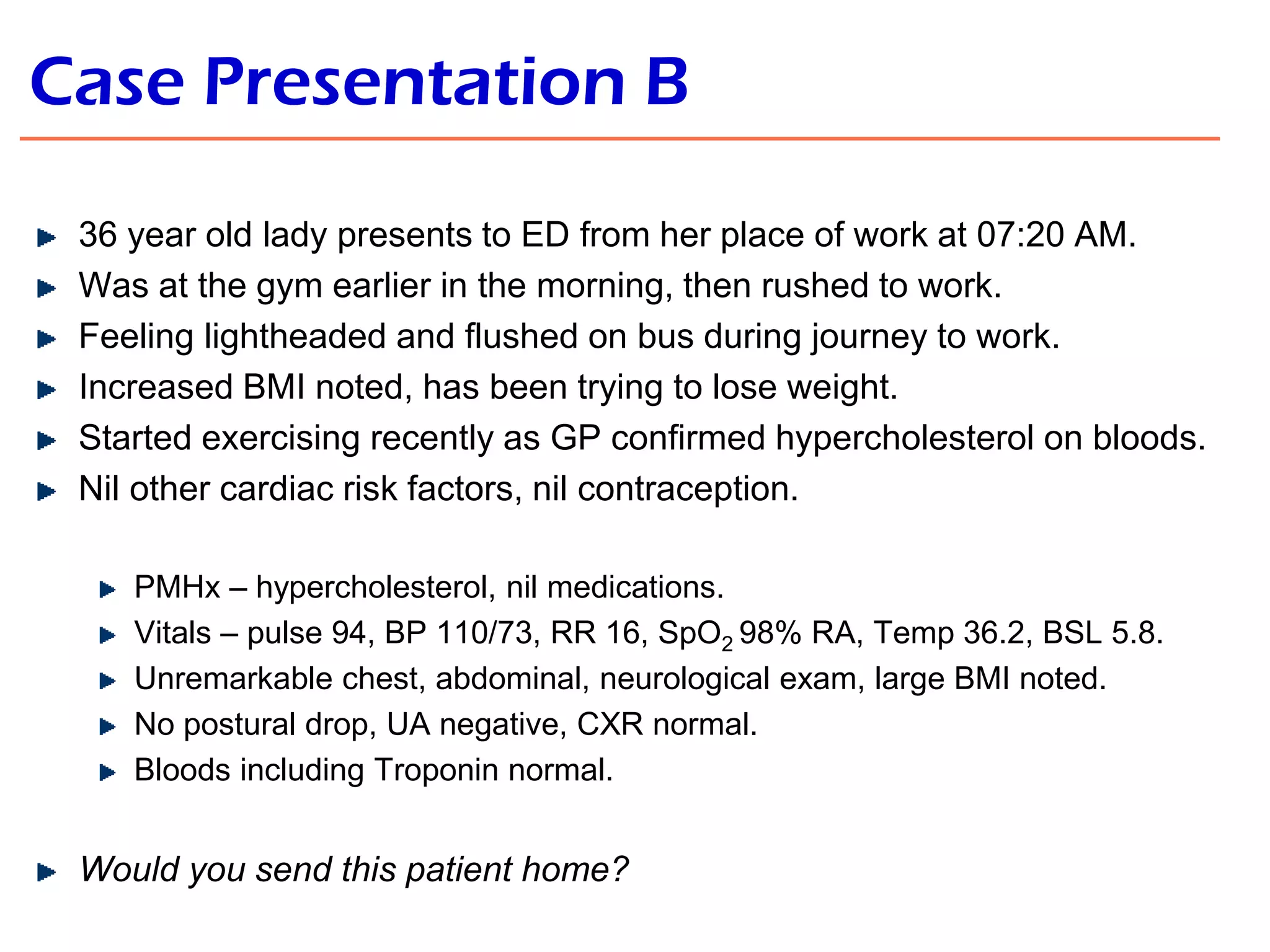 Case Presentation B
36 year old lady presents to ED from her place of work at 07:20 AM.
Was at the gym earlier in the morning, then rushed to work.
Feeling lightheaded and flushed on bus during journey to work.
Increased BMI noted, has been trying to lose weight.
Started exercising recently as GP confirmed hypercholesterol on bloods.
Nil other cardiac risk factors, nil contraception.
PMHx – hypercholesterol, nil medications.
Vitals – pulse 94, BP 110/73, RR 16, SpO2 98% RA, Temp 36.2, BSL 5.8.
Unremarkable chest, abdominal, neurological exam, large BMI noted.
No postural drop, UA negative, CXR normal.
Bloods including Troponin normal.

Would you send this patient home?

 