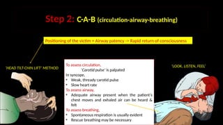 Step 2: C-A-B (circulation-airway-breathing)
To assess circulation,
‘Carotid pulse’ is palpated
In syncope,
• Weak, thready carotid pulse
• Slow heart rate
To assess airway,
• Adequate airway present when the patient’s
chest moves and exhaled air can be heard &
felt
To assess breathing,
• Spontaneous respiration is usually evident
• Rescue breathing may be necessary
‘HEAD TILT-CHIN LIFT’ METHOD
Positioning of the victim + Airway patency -> Rapid return of consciousness
‘LOOK, LISTEN, FEEL’
 