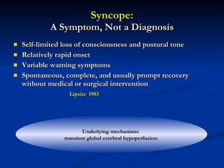 Syncope: A Symptom, Not a Diagnosis Self-limited loss of consciousness and postural tone Relatively rapid onset Variable warning symptoms Spontaneous, complete, and usually prompt recovery without medical or surgical intervention Lipsitz  1983 Underlying mechanism:  transient global cerebral hypoperfusion. 