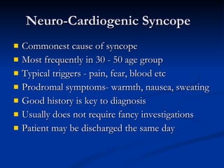 Neuro-Cardiogenic Syncope Commonest cause of syncope  Most frequently in 30 - 50 age group Typical triggers - pain, fear, blood etc Prodromal symptoms- warmth, nausea, sweating Good history is key to diagnosis Usually does not require fancy investigations Patient may be discharged the same day 