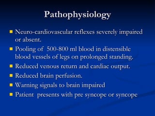 Pathophysiology Neuro-cardiovascular reflexes severely impaired or absent. Pooling of  500-800 ml blood in distensible blood vessels of legs on prolonged standing. Reduced venous return and cardiac output. Reduced brain perfusion. Warning signals to brain impaired Patient  presents with pre syncope or syncope 
