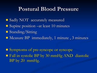 Postural Blood Pressure Sadly NOT  accurately measured Supine position –at least 10 minutes Standing/Sitting Measure BP  immediately, 1 minute , 3 minutes Symptoms of pre-syncope or syncope Fall in systolic BP by 30 mmHg AND  diastolic BP by 20  mmHg . 