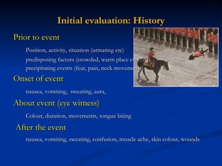 Initial evaluation: History Prior to event Position, activity, situation (urinating etc) predisposing factors (crowded, warm place etc) precipitating events (fear, pain, neck movements) Onset of event nausea, vomiting,  sweating, aura,  About event (eye witness) Colour, duration, movements, tongue biting After the event nausea, vomiting, sweating, confusion, muscle ache, skin colour, wounds 