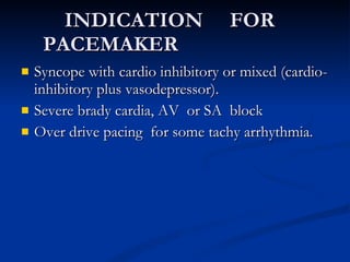 INDICATION  FOR  PACEMAKER  Syncope with cardio inhibitory or mixed (cardio-inhibitory plus vasodepressor). Severe brady cardia, AV  or SA  block Over drive pacing  for some tachy arrhythmia. 