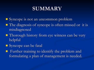 SUMMARY Syncope is not an uncommon problem The diagnosis of syncope is often missed or  it is misdiagnosed Thorough history from eye witness can be very helpful Syncope can be fatal Further training to identify the problem and formulating a plan of management is needed. 