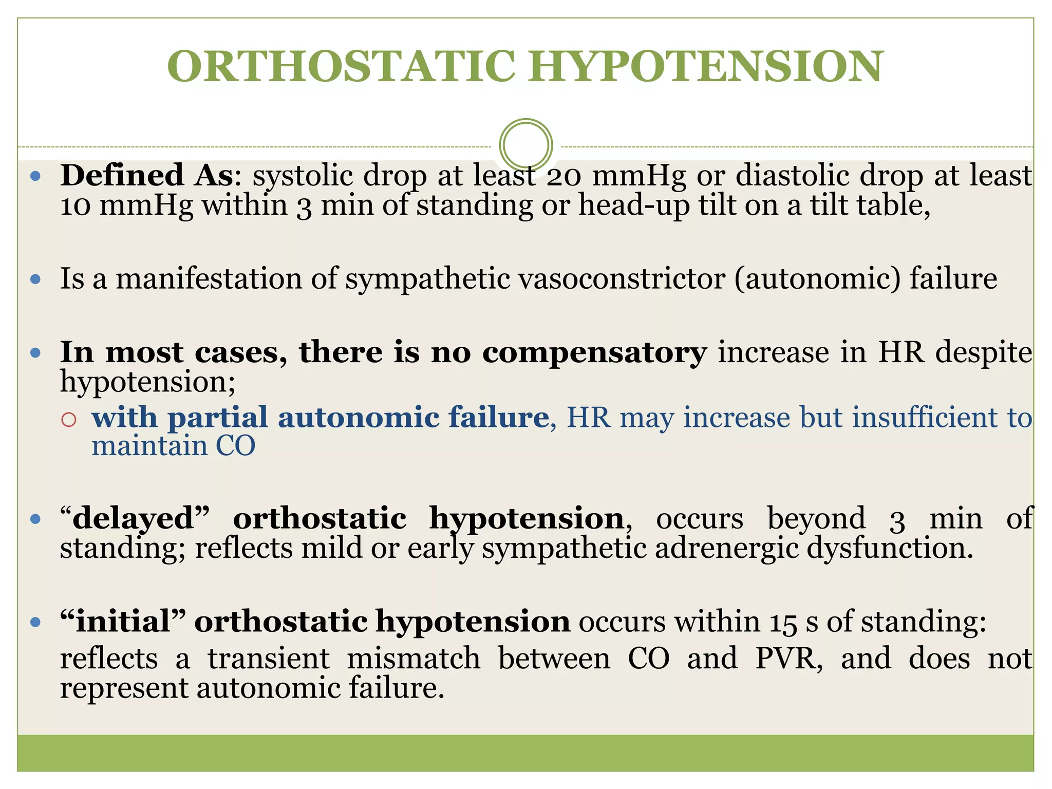 ORTHOSTATIC HYPOTENSION
 Defined As: systolic drop at least 20 mmHg or diastolic drop at least
10 mmHg within 3 min of standing or head-up tilt on a tilt table,
 Is a manifestation of sympathetic vasoconstrictor (autonomic) failure
 In most cases, there is no compensatory increase in HR despite
hypotension;
 with partial autonomic failure, HR may increase but insufficient to
maintain CO
 “delayed” orthostatic hypotension, occurs beyond 3 min of
standing; reflects mild or early sympathetic adrenergic dysfunction.
 “initial” orthostatic hypotension occurs within 15 s of standing:
reflects a transient mismatch between CO and PVR, and does not
represent autonomic failure.
 