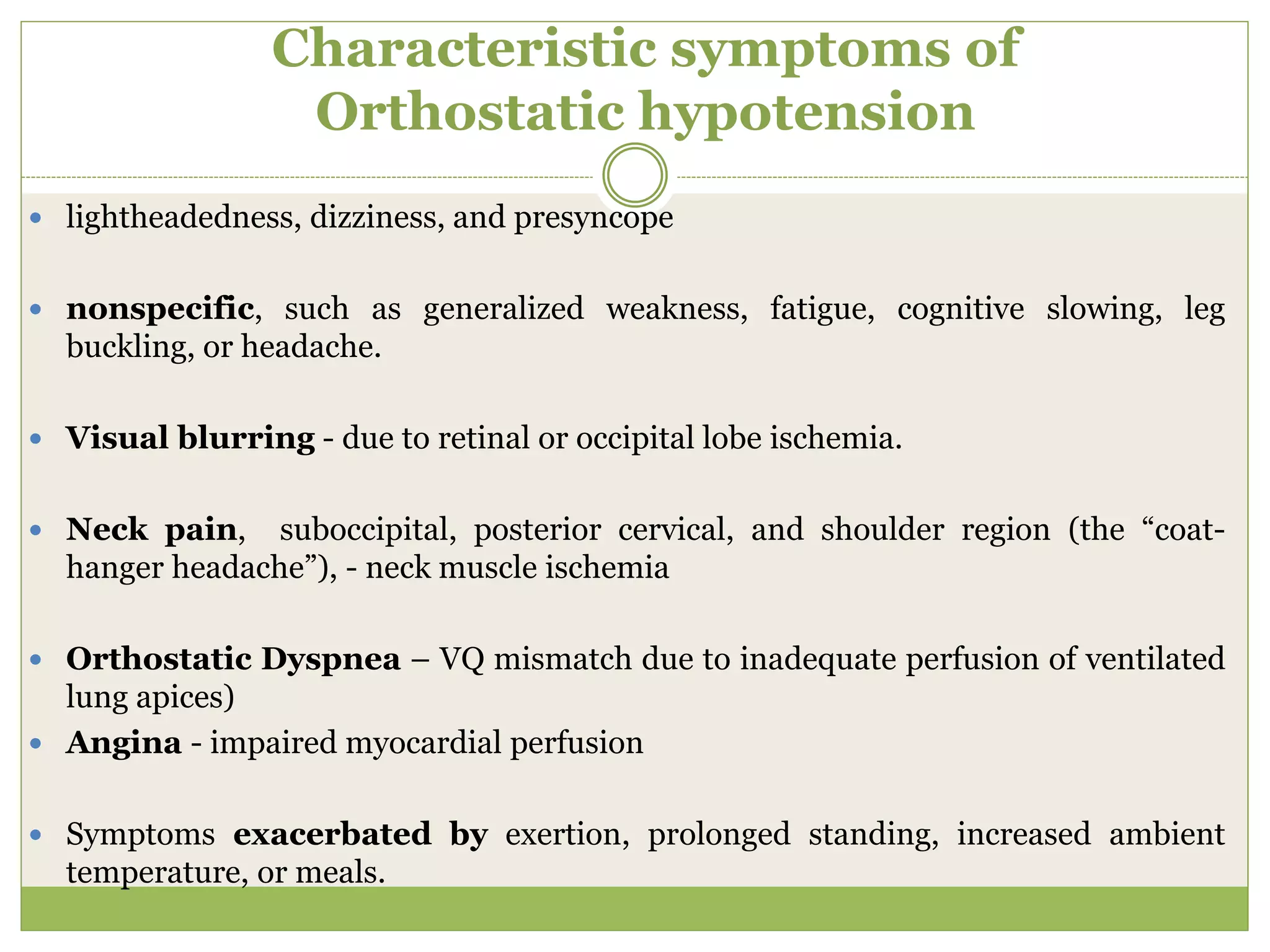 Characteristic symptoms of
Orthostatic hypotension
 lightheadedness, dizziness, and presyncope
 nonspecific, such as generalized weakness, fatigue, cognitive slowing, leg
buckling, or headache.
 Visual blurring - due to retinal or occipital lobe ischemia.
 Neck pain, suboccipital, posterior cervical, and shoulder region (the “coat-
hanger headache”), - neck muscle ischemia
 Orthostatic Dyspnea – VQ mismatch due to inadequate perfusion of ventilated
lung apices)
 Angina - impaired myocardial perfusion
 Symptoms exacerbated by exertion, prolonged standing, increased ambient
temperature, or meals.
 