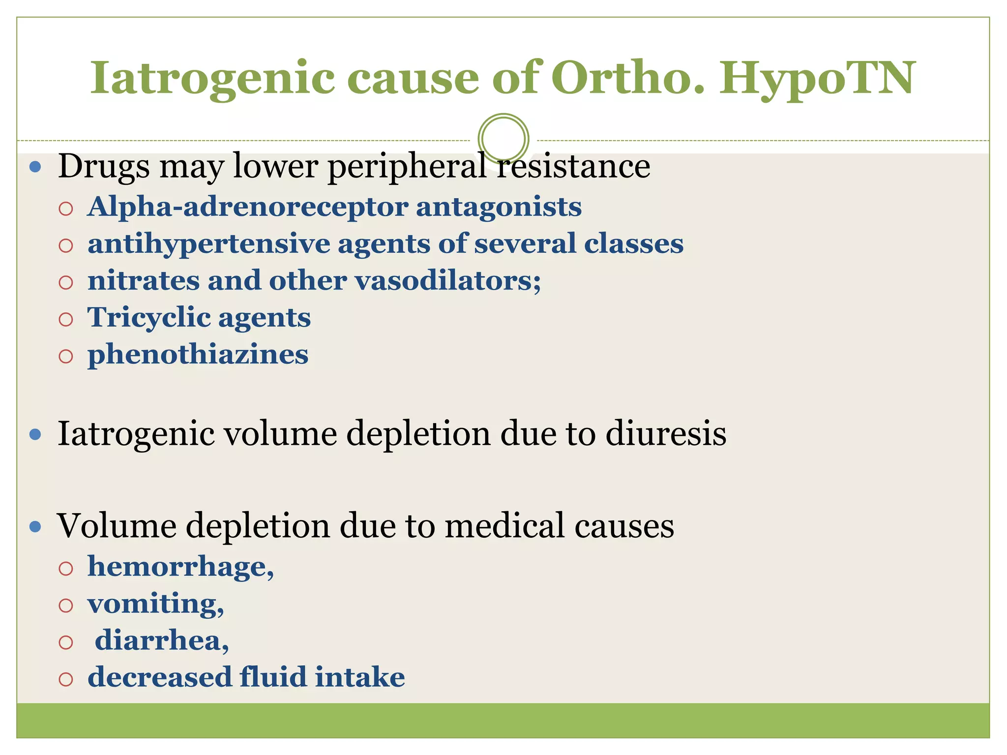 Iatrogenic cause of Ortho. HypoTN
 Drugs may lower peripheral resistance
 Alpha-adrenoreceptor antagonists
 antihypertensive agents of several classes
 nitrates and other vasodilators;
 Tricyclic agents
 phenothiazines
 Iatrogenic volume depletion due to diuresis
 Volume depletion due to medical causes
 hemorrhage,
 vomiting,
 diarrhea,
 decreased fluid intake
 