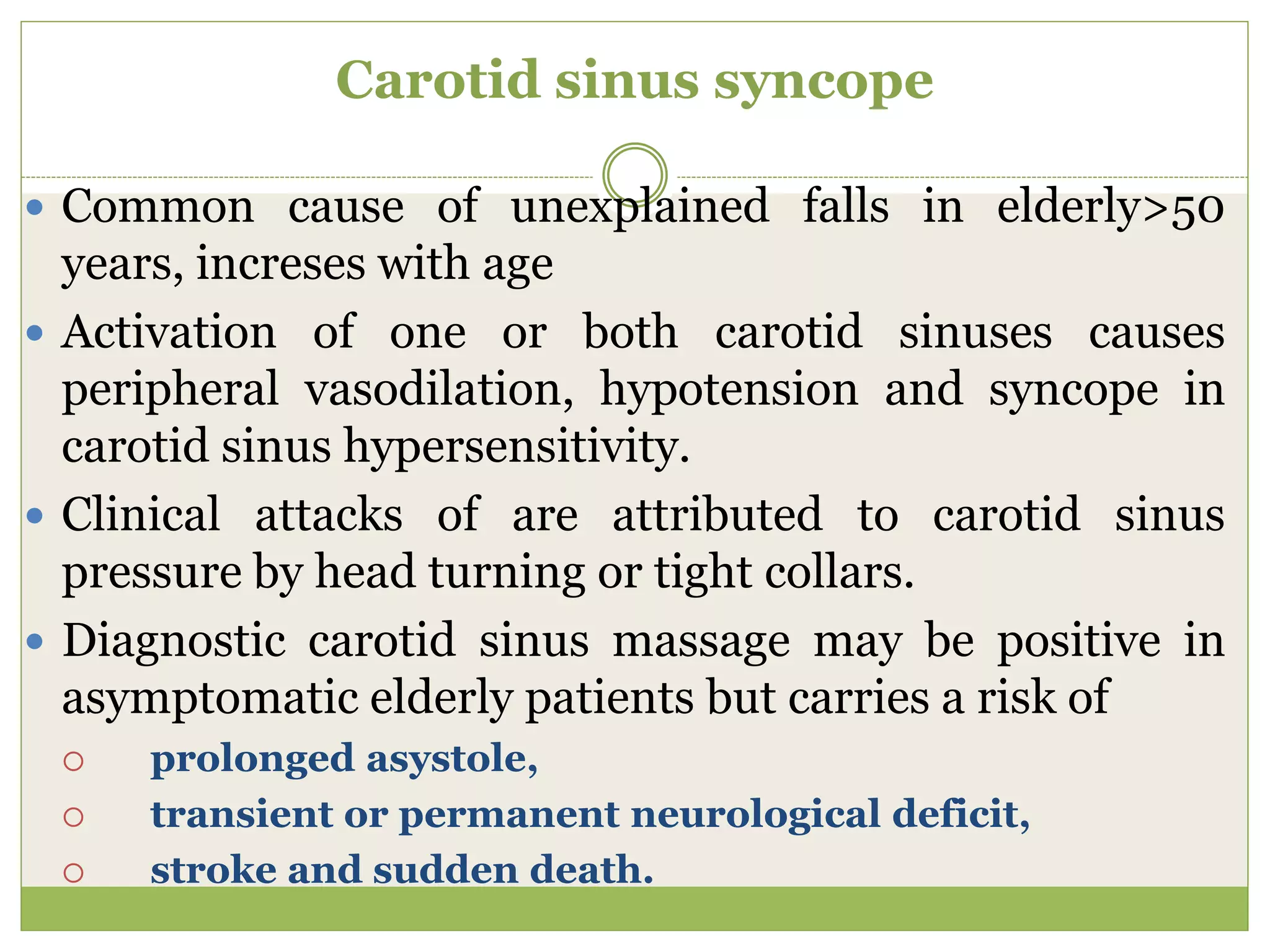 Carotid sinus syncope
 Common cause of unexplained falls in elderly>50
years, increses with age
 Activation of one or both carotid sinuses causes
peripheral vasodilation, hypotension and syncope in
carotid sinus hypersensitivity.
 Clinical attacks of are attributed to carotid sinus
pressure by head turning or tight collars.
 Diagnostic carotid sinus massage may be positive in
asymptomatic elderly patients but carries a risk of
 prolonged asystole,
 transient or permanent neurological deficit,
 stroke and sudden death.
 