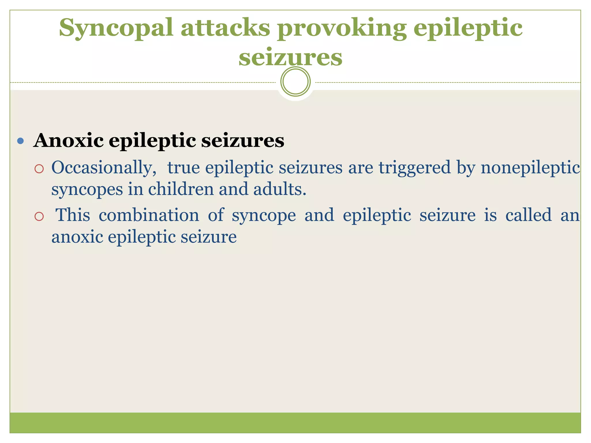 Syncopal attacks provoking epileptic
seizures
 Anoxic epileptic seizures
 Occasionally, true epileptic seizures are triggered by nonepileptic
syncopes in children and adults.
 This combination of syncope and epileptic seizure is called an
anoxic epileptic seizure
 