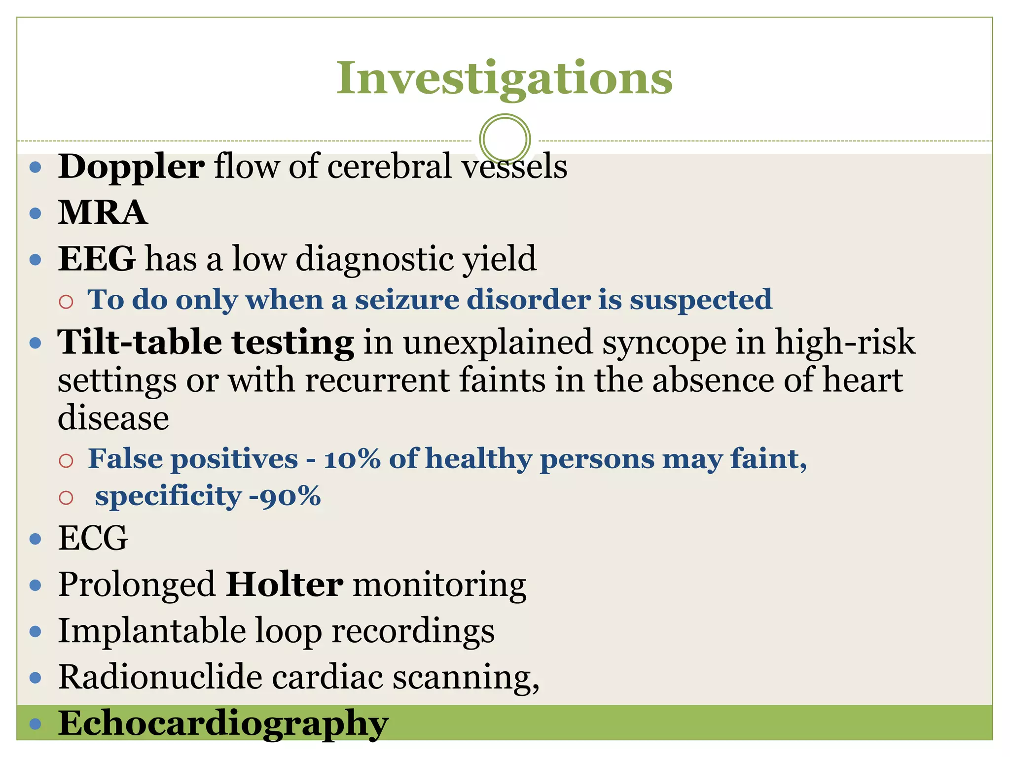 Investigations
 Doppler flow of cerebral vessels
 MRA
 EEG has a low diagnostic yield
 To do only when a seizure disorder is suspected
 Tilt-table testing in unexplained syncope in high-risk
settings or with recurrent faints in the absence of heart
disease
 False positives - 10% of healthy persons may faint,
 specificity -90%
 ECG
 Prolonged Holter monitoring
 Implantable loop recordings
 Radionuclide cardiac scanning,
 Echocardiography
 