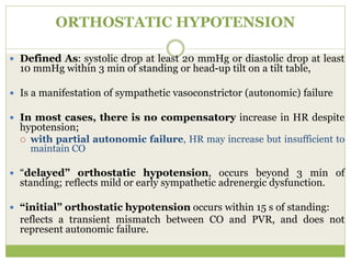 ORTHOSTATIC HYPOTENSION
 Defined As: systolic drop at least 20 mmHg or diastolic drop at least
10 mmHg within 3 min of standing or head-up tilt on a tilt table,
 Is a manifestation of sympathetic vasoconstrictor (autonomic) failure
 In most cases, there is no compensatory increase in HR despite
hypotension;
 with partial autonomic failure, HR may increase but insufficient to
maintain CO
 “delayed” orthostatic hypotension, occurs beyond 3 min of
standing; reflects mild or early sympathetic adrenergic dysfunction.
 “initial” orthostatic hypotension occurs within 15 s of standing:
reflects a transient mismatch between CO and PVR, and does not
represent autonomic failure.
 