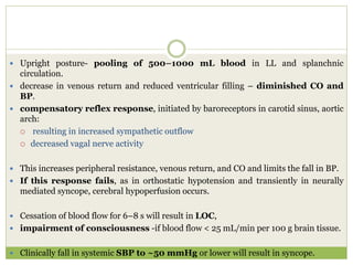  Upright posture- pooling of 500–1000 mL blood in LL and splanchnic
circulation.
 decrease in venous return and reduced ventricular filling – diminished CO and
BP.
 compensatory reflex response, initiated by baroreceptors in carotid sinus, aortic
arch:
 resulting in increased sympathetic outflow
 decreased vagal nerve activity
 This increases peripheral resistance, venous return, and CO and limits the fall in BP.
 If this response fails, as in orthostatic hypotension and transiently in neurally
mediated syncope, cerebral hypoperfusion occurs.
 Cessation of blood flow for 6–8 s will result in LOC,
 impairment of consciousness -if blood flow < 25 mL/min per 100 g brain tissue.
 Clinically fall in systemic SBP to ~50 mmHg or lower will result in syncope.
 
