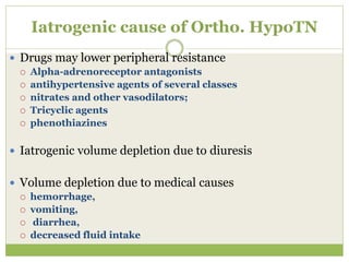 Iatrogenic cause of Ortho. HypoTN
 Drugs may lower peripheral resistance
 Alpha-adrenoreceptor antagonists
 antihypertensive agents of several classes
 nitrates and other vasodilators;
 Tricyclic agents
 phenothiazines
 Iatrogenic volume depletion due to diuresis
 Volume depletion due to medical causes
 hemorrhage,
 vomiting,
 diarrhea,
 decreased fluid intake
 