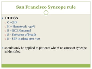 San Francisco Syncope rule
 CHESS
 C - CHF
 H – Hematocrit <30%
 E – ECG Abnormal
 S – Shortness of breath
 S – SBP in triage area <90
 should only be applied to patients whom no cause of syncope
is identified
 