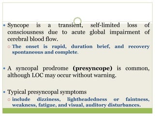  Syncope is a transient, self-limited loss of
consciousness due to acute global impairment of
cerebral blood flow.
 The onset is rapid, duration brief, and recovery
spontaneous and complete.
 A syncopal prodrome (presyncope) is common,
although LOC may occur without warning.
 Typical presyncopal symptoms
 include dizziness, lightheadedness or faintness,
weakness, fatigue, and visual, auditory disturbances.
 