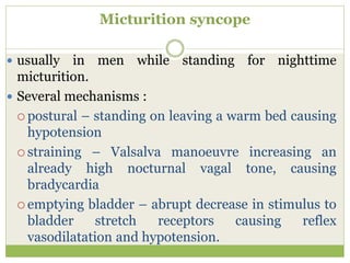 Micturition syncope
 usually in men while standing for nighttime
micturition.
 Several mechanisms :
 postural – standing on leaving a warm bed causing
hypotension
 straining – Valsalva manoeuvre increasing an
already high nocturnal vagal tone, causing
bradycardia
 emptying bladder – abrupt decrease in stimulus to
bladder stretch receptors causing reflex
vasodilatation and hypotension.
 