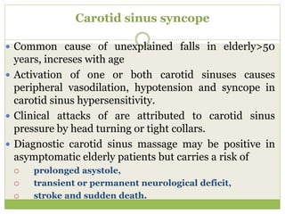 Carotid sinus syncope
 Common cause of unexplained falls in elderly>50
years, increses with age
 Activation of one or both carotid sinuses causes
peripheral vasodilation, hypotension and syncope in
carotid sinus hypersensitivity.
 Clinical attacks of are attributed to carotid sinus
pressure by head turning or tight collars.
 Diagnostic carotid sinus massage may be positive in
asymptomatic elderly patients but carries a risk of
 prolonged asystole,
 transient or permanent neurological deficit,
 stroke and sudden death.
 