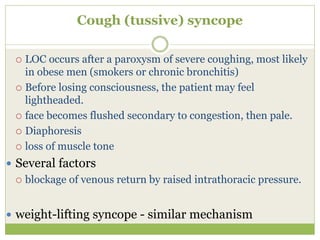 Cough (tussive) syncope
 LOC occurs after a paroxysm of severe coughing, most likely
in obese men (smokers or chronic bronchitis)
 Before losing consciousness, the patient may feel
lightheaded.
 face becomes flushed secondary to congestion, then pale.
 Diaphoresis
 loss of muscle tone
 Several factors
 blockage of venous return by raised intrathoracic pressure.
 weight-lifting syncope - similar mechanism
 