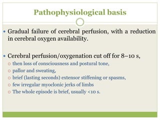 Pathophysiological basis
 Gradual failure of cerebral perfusion, with a reduction
in cerebral oxygen availability.
 Cerebral perfusion/oxygenation cut off for 8–10 s,
 then loss of consciousness and postural tone,
 pallor and sweating,
 brief (lasting seconds) extensor stiffening or spasms,
 few irregular myoclonic jerks of limbs
 The whole episode is brief, usually <10 s.
 