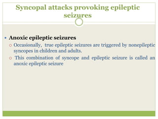 Syncopal attacks provoking epileptic
seizures
 Anoxic epileptic seizures
 Occasionally, true epileptic seizures are triggered by nonepileptic
syncopes in children and adults.
 This combination of syncope and epileptic seizure is called an
anoxic epileptic seizure
 