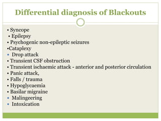 Differential diagnosis of Blackouts
• Syncope
• Epilepsy
• Psychogenic non-epileptic seizures
•Cataplexy
 Drop attack
• Transient CSF obstruction
• Transient ischaemic attack - anterior and posterior circulation
• Panic attack,
• Falls / trauma
• Hypoglycaemia
• Basilar migraine
 Malingeering
 Intoxication
 